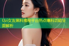 Uzi女友黑料揭秘平台热点爆料功能全面解析