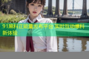 91黑料正能量发布平台 实时互动爆料新体验