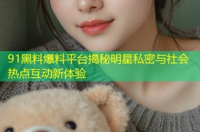 91黑料爆料平台揭秘明星私密与社会热点互动新体验