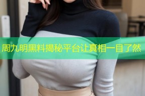 周九明黑料揭秘平台让真相一目了然