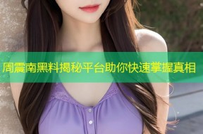 周震南黑料揭秘平台助你快速掌握真相