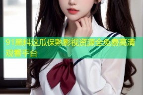 91黑料这瓜保熟影视资源全免费高清观看平台