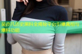 吴亦凡历史黑料全揭秘平台引爆真相与爆料功能