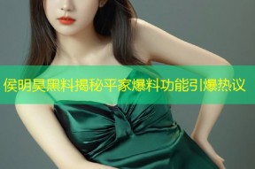 侯明昊黑料揭秘平家爆料功能引爆热议