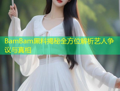 BamBam黑料揭秘全方位解析艺人争议与真相  第1张