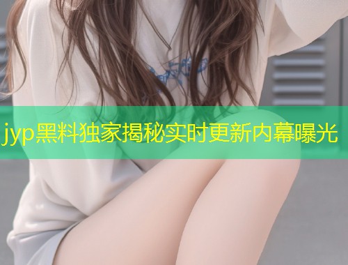 jyp黑料独家揭秘实时更新内幕曝光  第1张