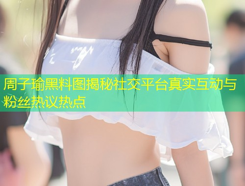 周子瑜黑料图揭秘社交平台真实互动与粉丝热议热点  第1张