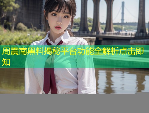 周震南黑料揭秘平台功能全解析点击即知  第1张